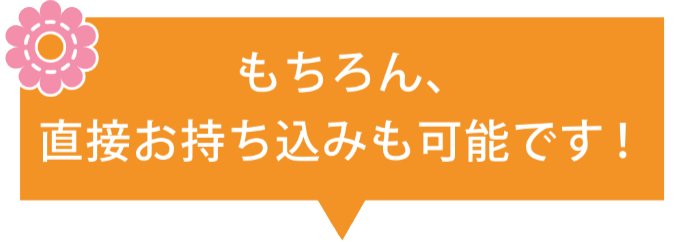 もちろん、直接お持ち込みも可能です！